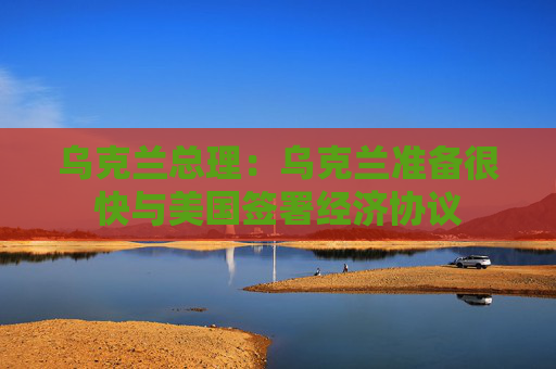 乌克兰总理：乌克兰准备很快与美国签署经济协议