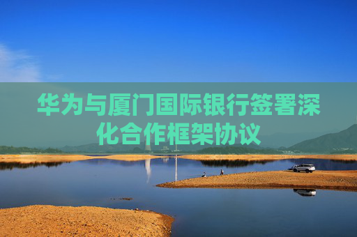 华为与厦门国际银行签署深化合作框架协议