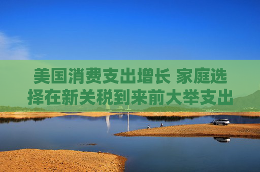美国消费支出增长 家庭选择在新关税到来前大举支出