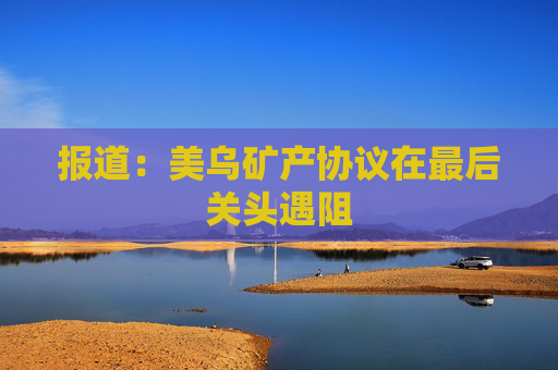 报道：美乌矿产协议在最后关头遇阻