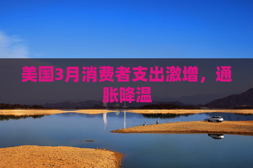 美国3月消费者支出激增，通胀降温