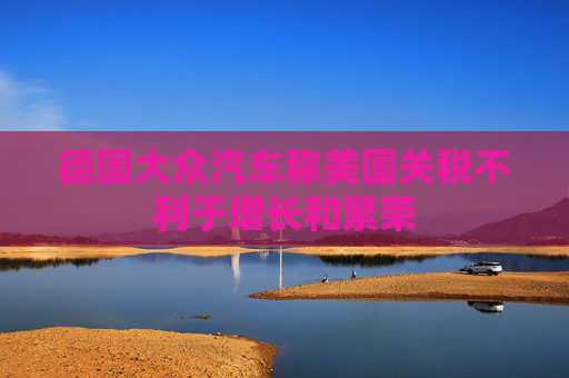 德国大众汽车称美国关税不利于增长和繁荣