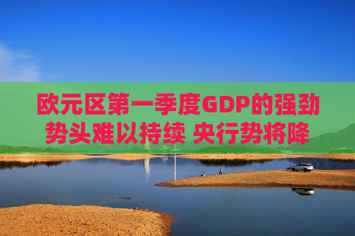 欧元区第一季度GDP的强劲势头难以持续 央行势将降息