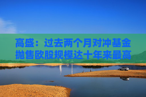 高盛：过去两个月对冲基金抛售欧股规模达十年来最高水平
