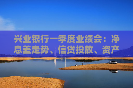 兴业银行一季度业绩会：净息差走势、信贷投放、资产质量……管理层回应