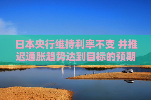 日本央行维持利率不变 并推迟通胀趋势达到目标的预期时间  第1张