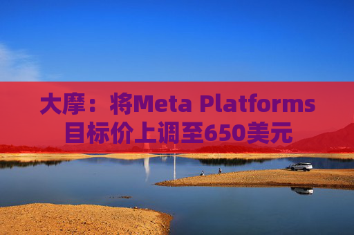 大摩：将Meta Platforms目标价上调至650美元