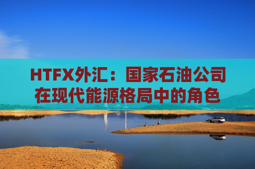 HTFX外汇：国家石油公司在现代能源格局中的角色