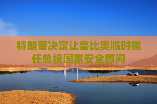 特朗普决定让鲁比奥临时担任总统国家安全顾问