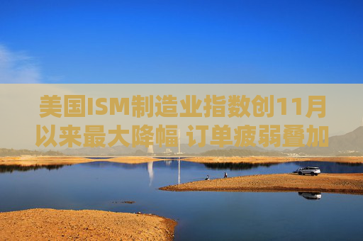 美国ISM制造业指数创11月以来最大降幅 订单疲弱叠加产出放缓