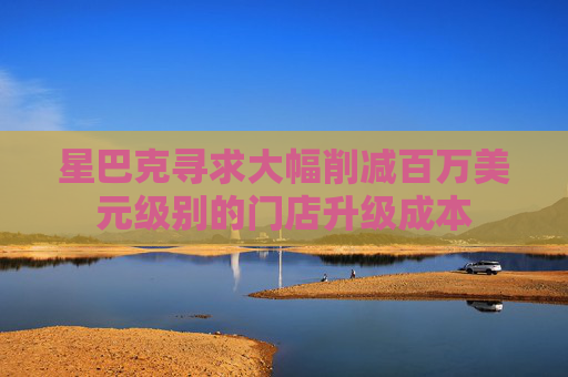 星巴克寻求大幅削减百万美元级别的门店升级成本