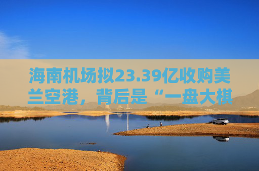 海南机场拟23.39亿收购美兰空港，背后是“一盘大棋”