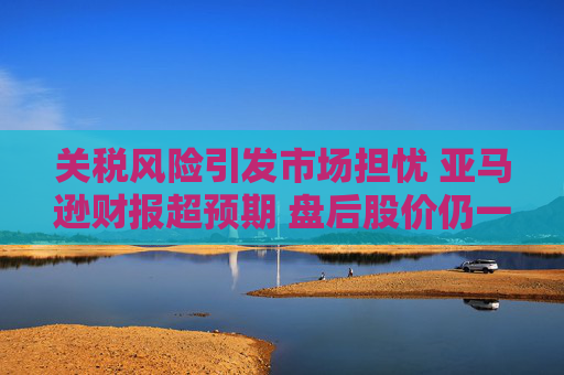 关税风险引发市场担忧 亚马逊财报超预期 盘后股价仍一度跌5%