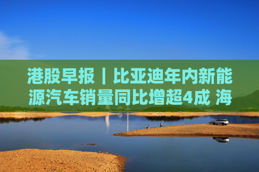 港股早报｜比亚迪年内新能源汽车销量同比增超4成 海南机场拟逾23亿元收购美兰空港半数股权