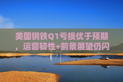 美国钢铁Q1亏损优于预期，运营韧性+前景展望仍闪烁积极信号