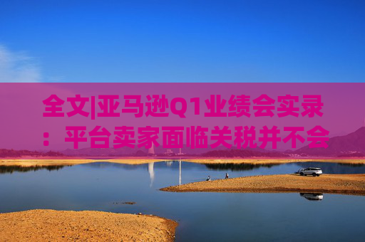 全文|亚马逊Q1业绩会实录：平台卖家面临关税并不会采取“步调一致”的策略