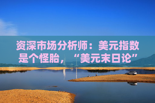 资深市场分析师：美元指数是个怪胎，“美元末日论”言过其实！