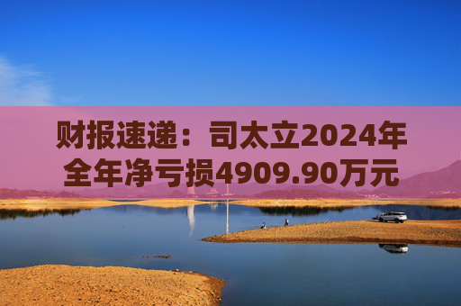 财报速递：司太立2024年全年净亏损4909.90万元