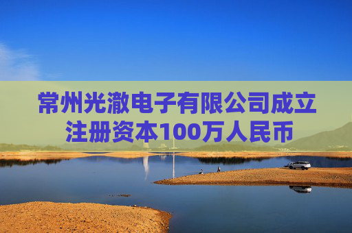 常州光澈电子有限公司成立 注册资本100万人民币  第1张