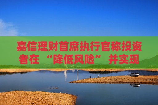 嘉信理财首席执行官称投资者在 “降低风险” 并实现投资多元化
