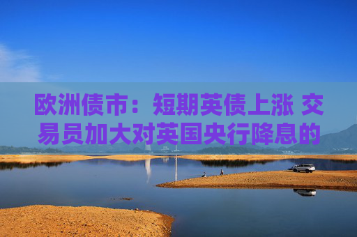 欧洲债市：短期英债上涨 交易员加大对英国央行降息的押注