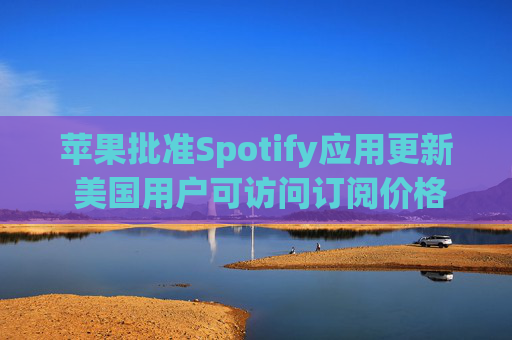 苹果批准Spotify应用更新 美国用户可访问订阅价格与外部支付链接