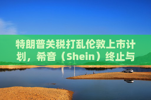 特朗普关税打乱伦敦上市计划，希音（Shein）终止与英国公关公司合作