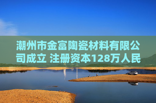 潮州市金富陶瓷材料有限公司成立 注册资本128万人民币