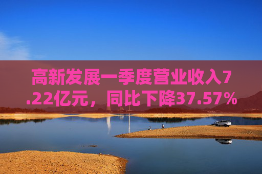 高新发展一季度营业收入7.22亿元，同比下降37.57%