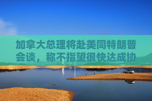 加拿大总理将赴美同特朗普会谈，称不指望很快达成协议