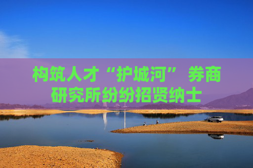 构筑人才“护城河” 券商研究所纷纷招贤纳士