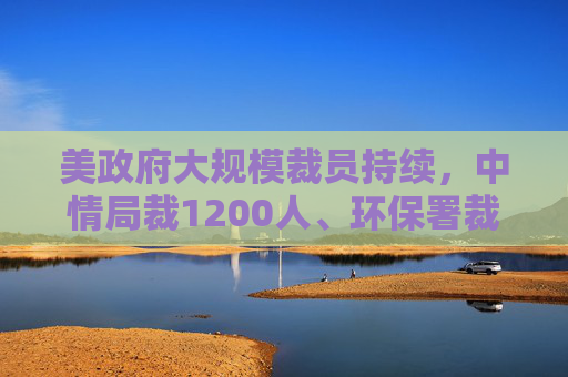 美政府大规模裁员持续，中情局裁1200人、环保署裁减员工至45年来最低水平