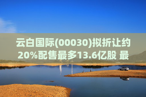 云白国际(00030)拟折让约20%配售最多13.6亿股 最高估计所得款项净额将约1.56亿港元