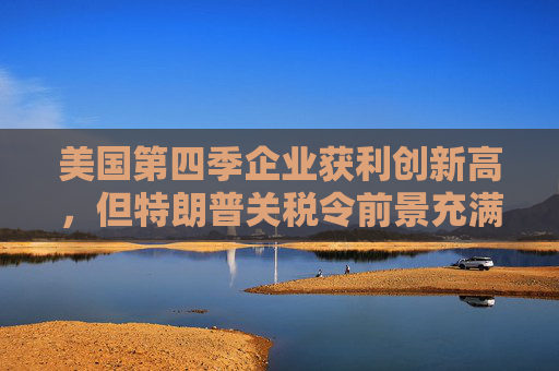 美国第四季企业获利创新高，但特朗普关税令前景充满不确定性