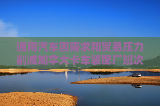 通用汽车因需求和贸易压力削减加拿大卡车装配厂班次