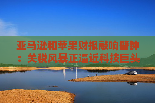 亚马逊和苹果财报敲响警钟：关税风暴正逼近科技巨头