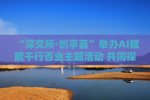 “深交所·创享荟”举办AI赋能千行百业主题活动 共同探讨人工智能技术落地应用  第1张