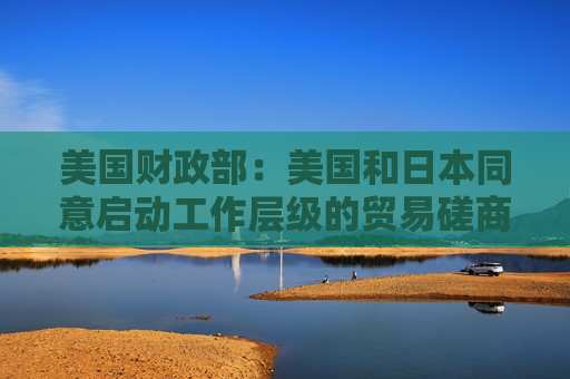 美国财政部：美国和日本同意启动工作层级的贸易磋商