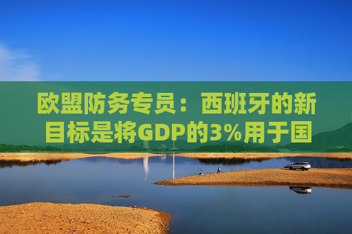 欧盟防务专员：西班牙的新目标是将GDP的3%用于国防