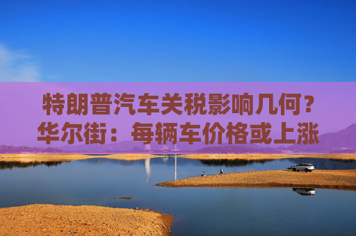 特朗普汽车关税影响几何？华尔街：每辆车价格或上涨数千美元！  第1张