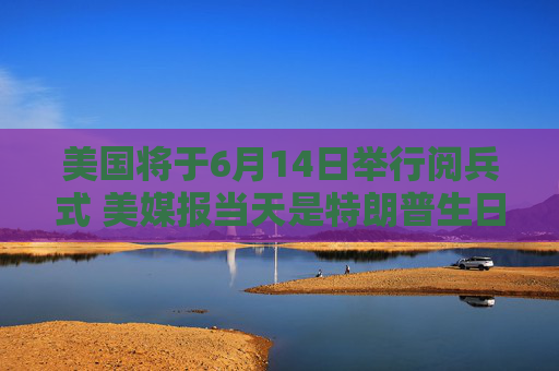 美国将于6月14日举行阅兵式 美媒报当天是特朗普生日