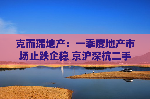 克而瑞地产：一季度地产市场止跌企稳 京沪深杭二手房市场成交同比增17%