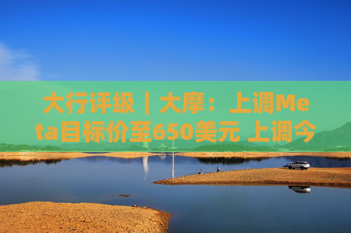 大行评级｜大摩：上调Meta目标价至650美元 上调今明两年每股盈利预测