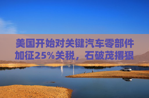 美国开始对关键汽车零部件加征25%关税，石破茂撂狠话：绝对无法接受
