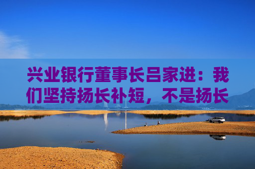 兴业银行董事长吕家进：我们坚持扬长补短，不是扬长避短
