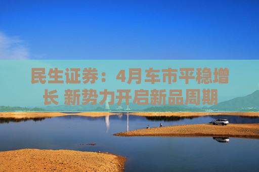民生证券：4月车市平稳增长 新势力开启新品周期