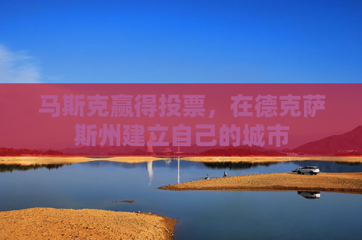 马斯克赢得投票，在德克萨斯州建立自己的城市
