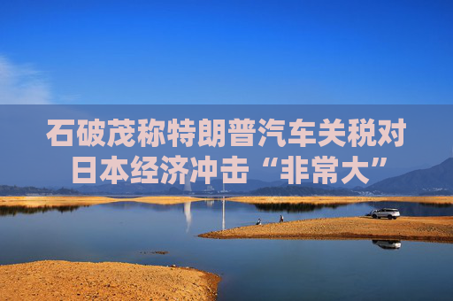 石破茂称特朗普汽车关税对日本经济冲击“非常大”