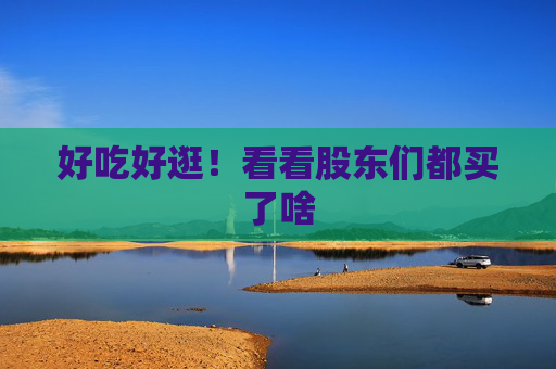 好吃好逛！看看股东们都买了啥