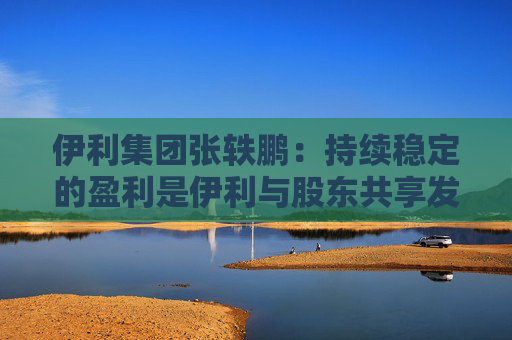 伊利集团张轶鹏：持续稳定的盈利是伊利与股东共享发展成果的底气